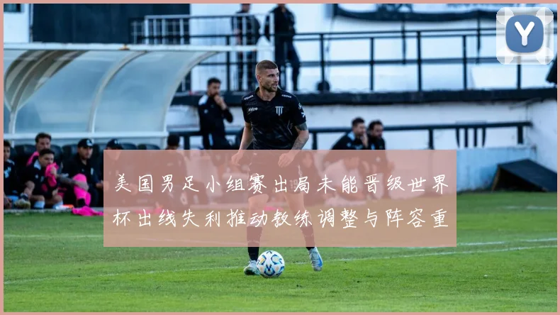 美国男足小组赛出局未能晋级世界杯出线失利推动教练调整与阵容重组