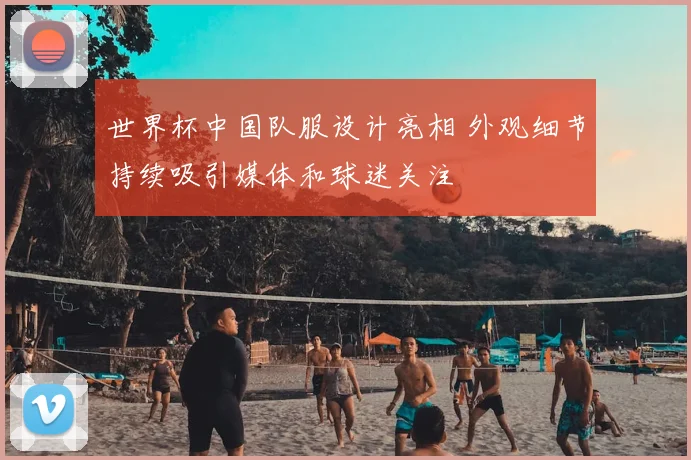 世界杯中国队服设计亮相 外观细节持续吸引媒体和球迷关注