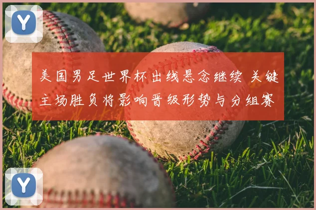 美国男足世界杯出线悬念继续 关键主场胜负将影响晋级形势与分组赛程