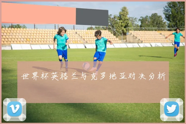 世界杯英格兰与克罗地亚对决分析