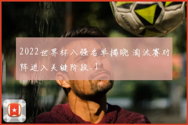 2022世界杯八强名单揭晓 淘汰赛对阵进入关键阶段_1