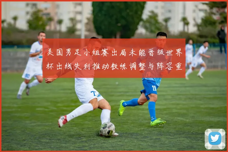 美国男足小组赛出局未能晋级世界杯出线失利推动教练调整与阵容重组