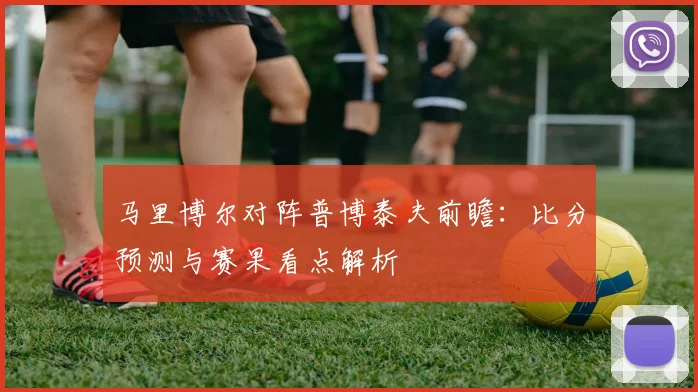 马里博尔对阵普博泰夫前瞻：比分预测与赛果看点解析