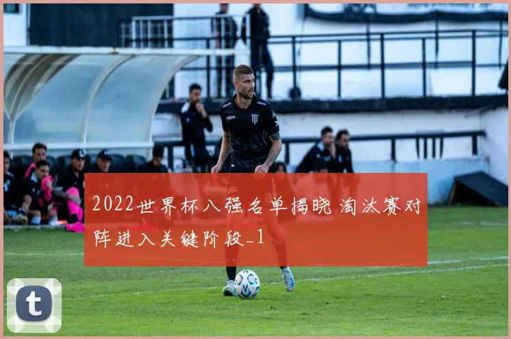 2022世界杯八强名单揭晓 淘汰赛对阵进入关键阶段_1