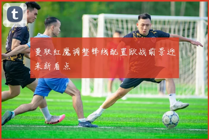 曼联红魔调整锋线配置欧战前景迎来新看点