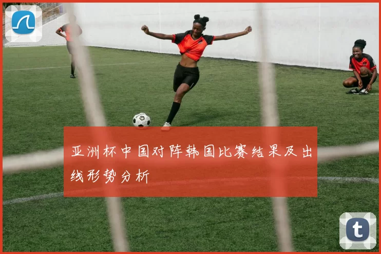 亚洲杯中国对阵韩国比赛结果及出线形势分析