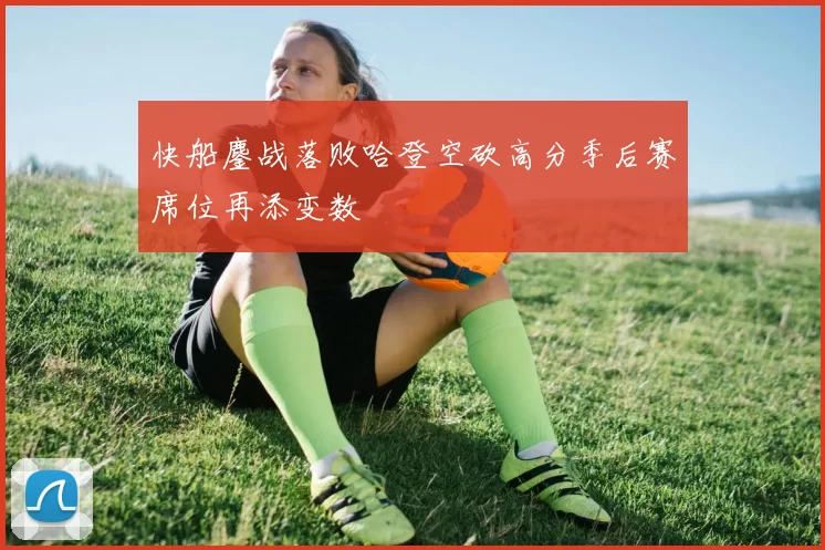 快船鏖战落败哈登空砍高分季后赛席位再添变数