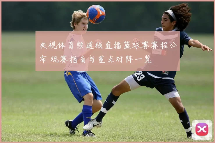 央视体育频道线直播篮球赛赛程公布 观赛指南与重点对阵一览