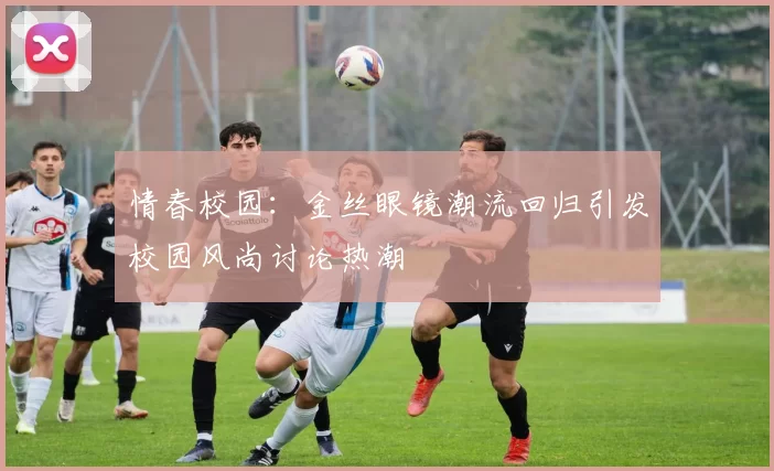 情春校园：金丝眼镜潮流回归引发校园风尚讨论热潮