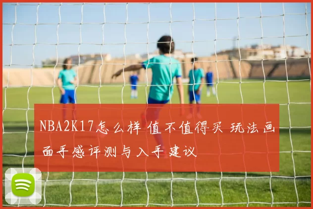 NBA2K17怎么样 值不值得买 玩法画面手感评测与入手建议