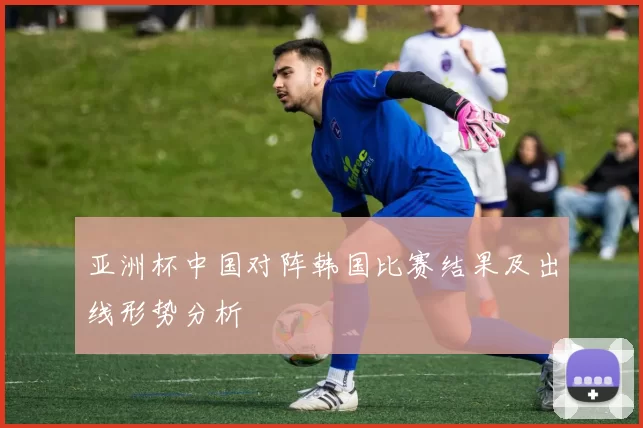 亚洲杯中国对阵韩国比赛结果及出线形势分析