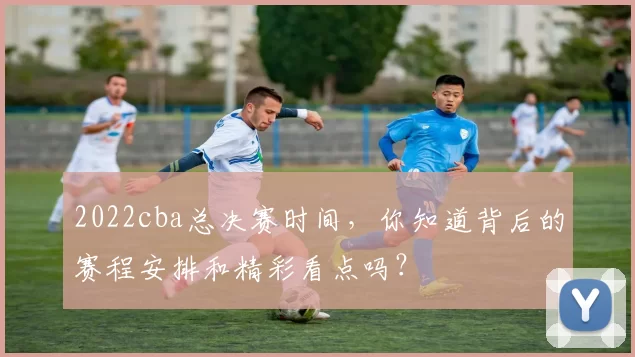 2022cba总决赛时间，你知道背后的赛程安排和精彩看点吗？