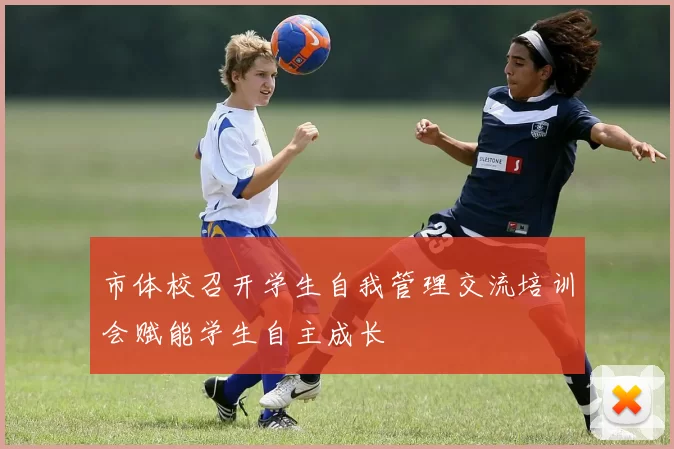 市体校召开学生自我管理交流培训会赋能学生自主成长