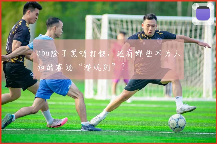 cba除了黑哨打假,还有哪些不为人知的赛场“潜规则”?