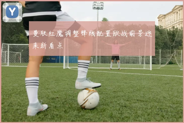 曼联红魔调整锋线配置欧战前景迎来新看点