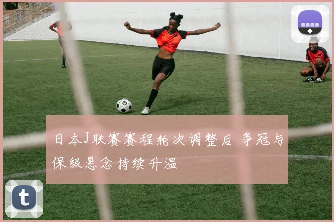 日本J联赛赛程轮次调整后 争冠与保级悬念持续升温