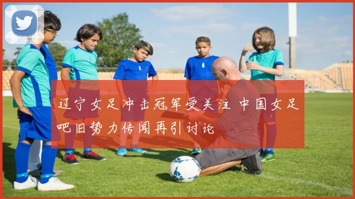 辽宁女足冲击冠军受关注 中国女足吧旧势力传闻再引讨论