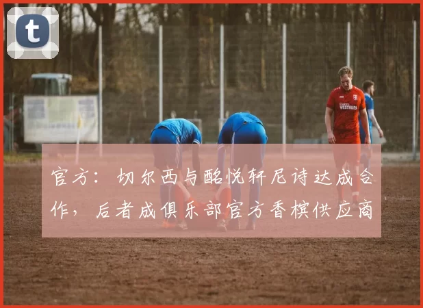 官方：切尔西与酩悦轩尼诗达成合作，后者成俱乐部官方香槟供应商