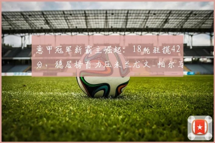 意甲冠军新霸主崛起：18轮狂揽42分，稳居榜首力压米兰尤文_帕尔马_苏契奇_比赛