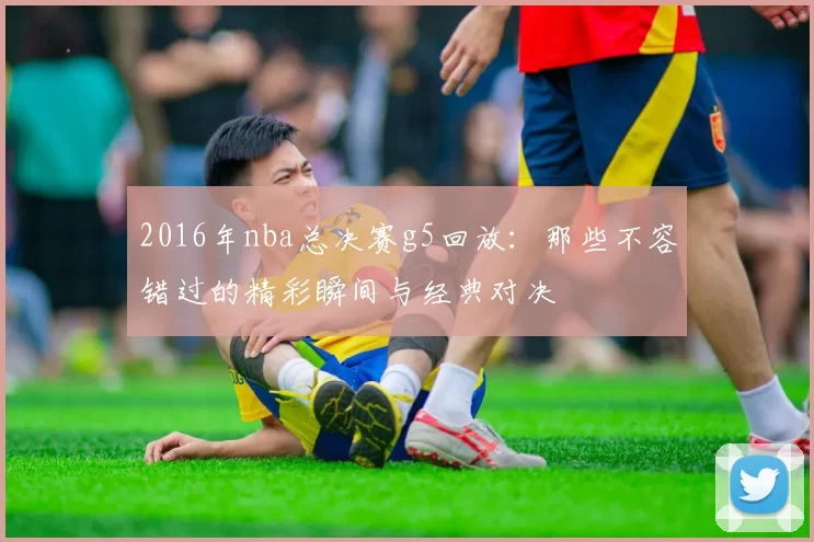 2016年nba总决赛g5回放:那些不容错过的精彩瞬间与经典对决