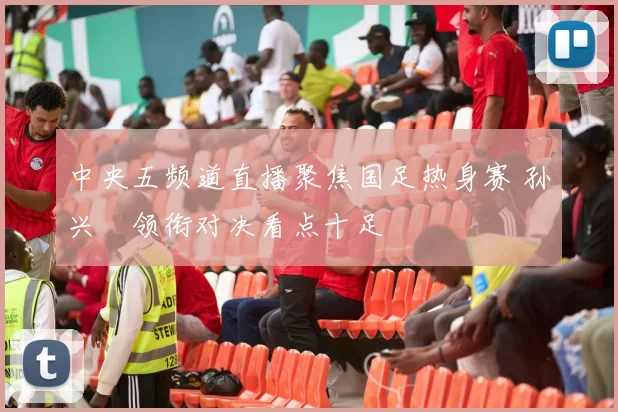 中央五频道直播聚焦国足热身赛 孙兴慜领衔对决看点十足