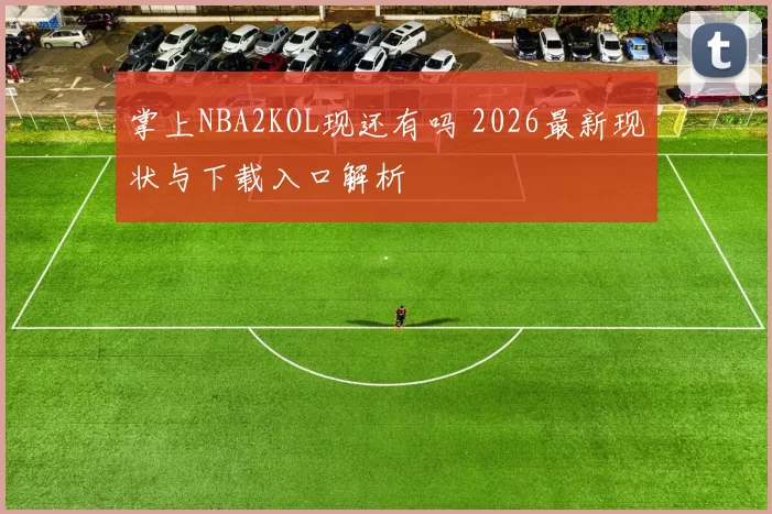 掌上NBA2KOL现还有吗 2026最新现状与下载入口解析