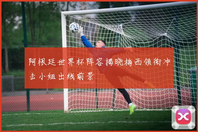 阿根廷世界杯阵容揭晓梅西领衔冲击小组出线前景