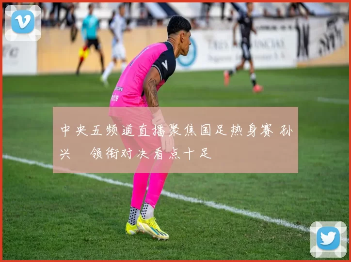 中央五频道直播聚焦国足热身赛 孙兴慜领衔对决看点十足