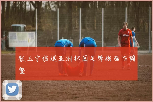 张玉宁伤退亚洲杯国足锋线面临调整