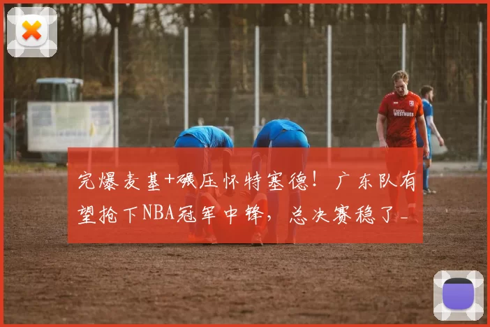 完爆麦基+碾压怀特塞德！广东队有望抢下NBA冠军中锋，总决赛稳了_乔丹_内线_北京