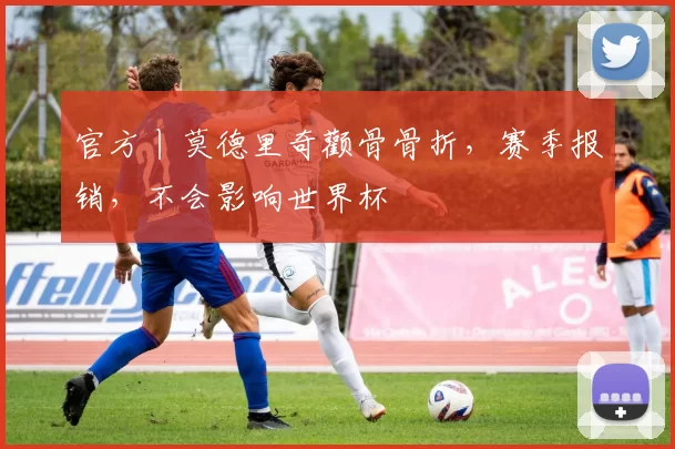 官方丨莫德里奇颧骨骨折，赛季报销，不会影响世界杯