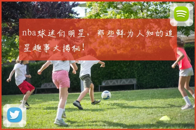 nba球迷们明星，那些鲜为人知的追星趣事大揭秘！