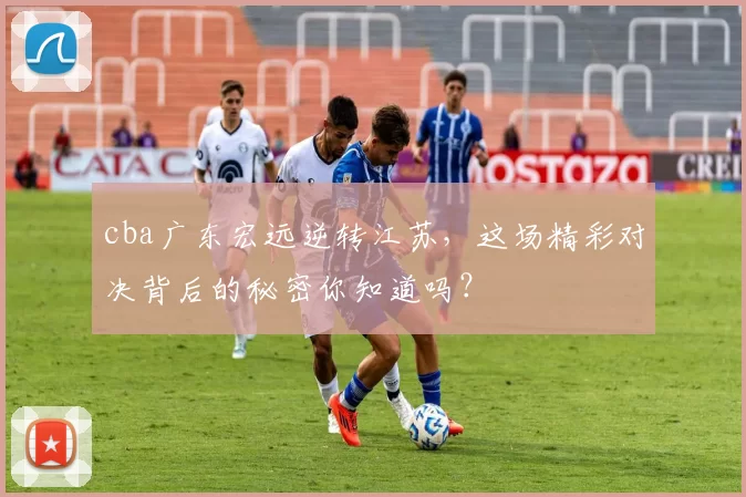 cba广东宏远逆转江苏,这场精彩对决背后的秘密你知道吗?