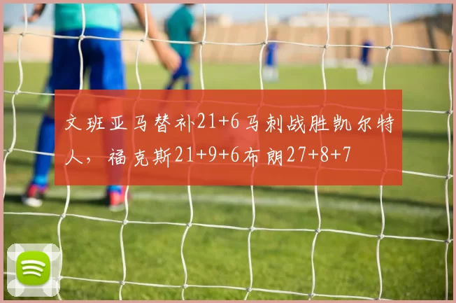 文班亚马替补21+6马刺战胜凯尔特人,福克斯21+9+6布朗27+8+7