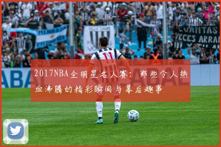 2017NBA全明星名人赛：那些令人热血沸腾的精彩瞬间与幕后趣事