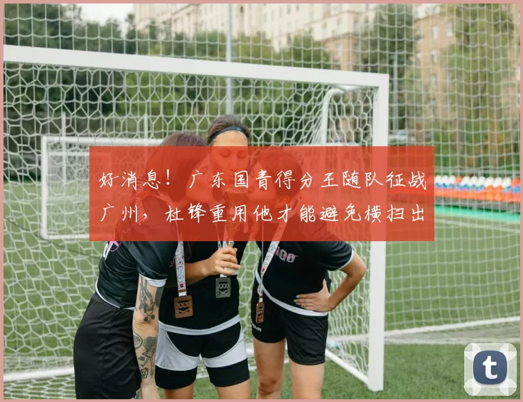 好消息！广东国青得分王随队征战广州，杜锋重用他才能避免横扫出局