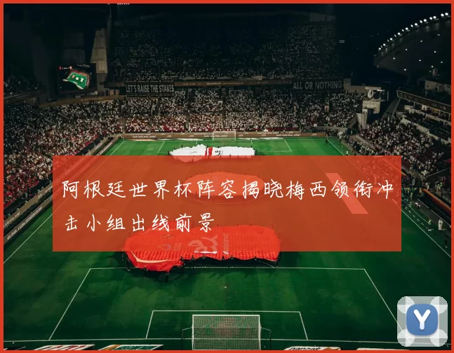 阿根廷世界杯阵容揭晓梅西领衔冲击小组出线前景