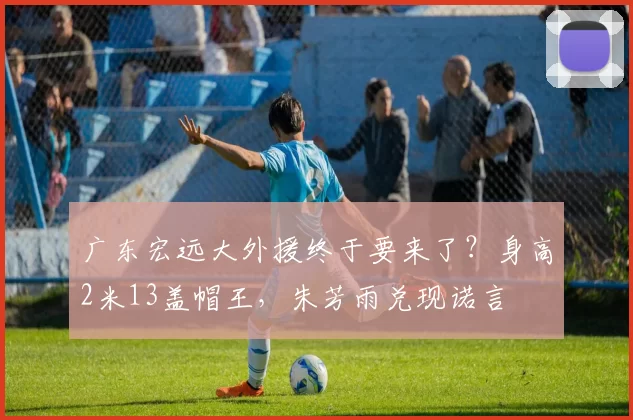 广东宏远大外援终于要来了？身高2米13盖帽王，朱芳雨兑现诺言