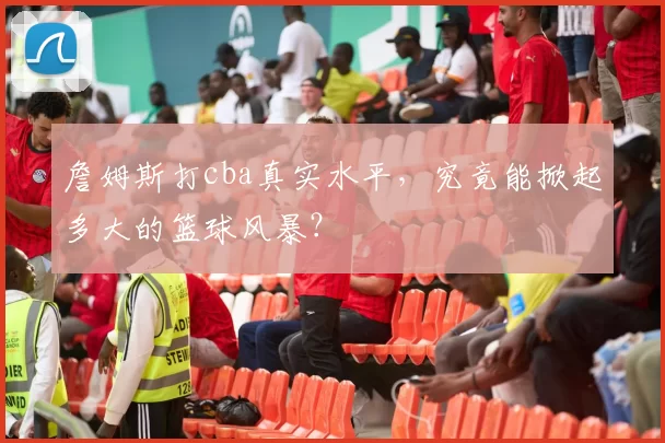 詹姆斯打cba真实水平，究竟能掀起多大的篮球风暴？