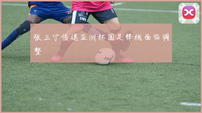 张玉宁伤退亚洲杯国足锋线面临调整