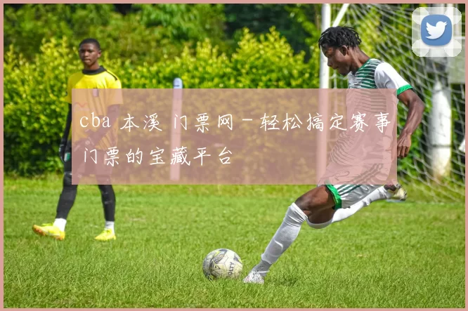 cba 本溪 门票网 - 轻松搞定赛事门票的宝藏平台