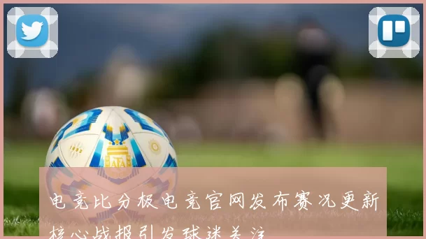 电竞比分极电竞官网发布赛况更新核心战报引发球迷关注