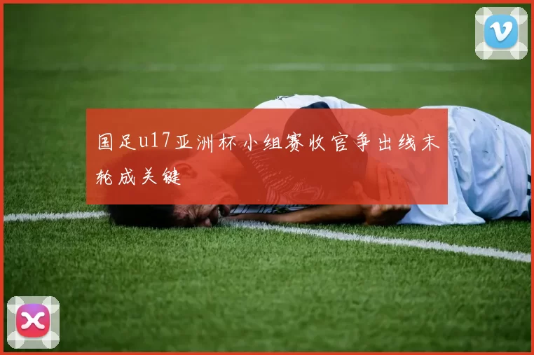 国足u17亚洲杯小组赛收官争出线末轮成关键